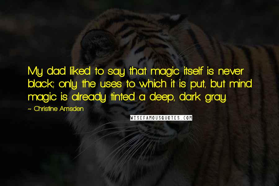 Christine Amsden quotes: My dad liked to say that magic itself is never black; only the uses to which it is put, but mind magic is already tinted a deep, dark gray.