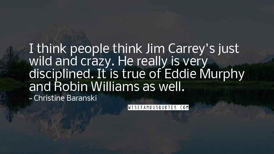 Christine Baranski quotes: I think people think Jim Carrey's just wild and crazy. He really is very disciplined. It is true of Eddie Murphy and Robin Williams as well.