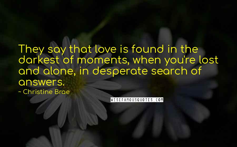 Christine Brae quotes: They say that love is found in the darkest of moments, when you're lost and alone, in desperate search of answers. Christine Brae quotes: They say that love is found in the darkest of moments, when you're lost and alone, in desperate search of answers.