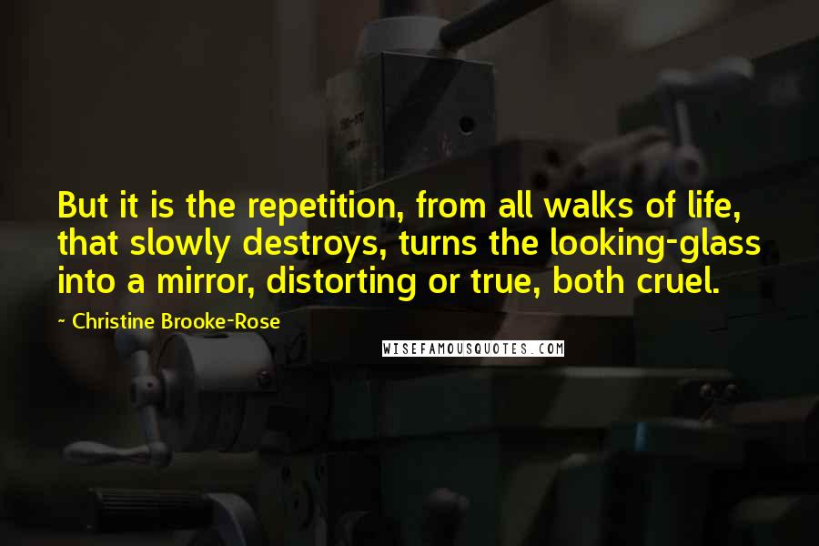 Christine Brooke-Rose quotes: But it is the repetition, from all walks of life, that slowly destroys, turns the looking-glass into a mirror, distorting or true, both cruel. Christine Brooke-Rose quotes: But it is the repetition, from all walks of life, that slowly destroys, turns the looking-glass into a mirror, distorting or true, both cruel.