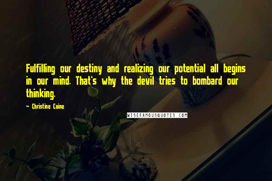 Christine Caine quotes: Fulfilling our destiny and realizing our potential all begins in our mind. That's why the devil tries to bombard our thinking. Christine Caine quotes: Fulfilling our destiny and realizing our potential all begins in our mind. That's why the devil tries to bombard our thinking.