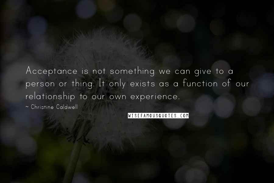 Christine Caldwell quotes: Acceptance is not something we can give to a person or thing. It only exists as a function of our relationship to our own experience.