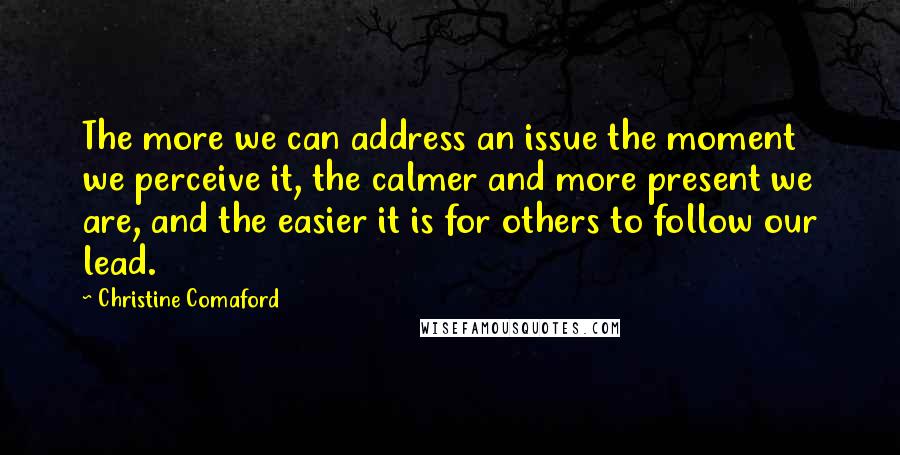 Christine Comaford quotes: The more we can address an issue the moment we perceive it, the calmer and more present we are, and the easier it is for others to follow our lead.