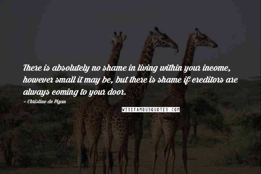 Christine De Pizan quotes: There is absolutely no shame in living within your income, however small it may be, but there is shame if creditors are always coming to your door.