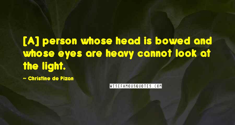 Christine De Pizan quotes: [A] person whose head is bowed and whose eyes are heavy cannot look at the light.