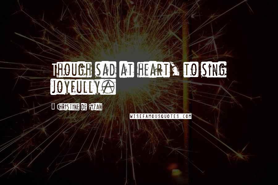 Christine De Pizan quotes: Though sad at heart, to sing joyfully.