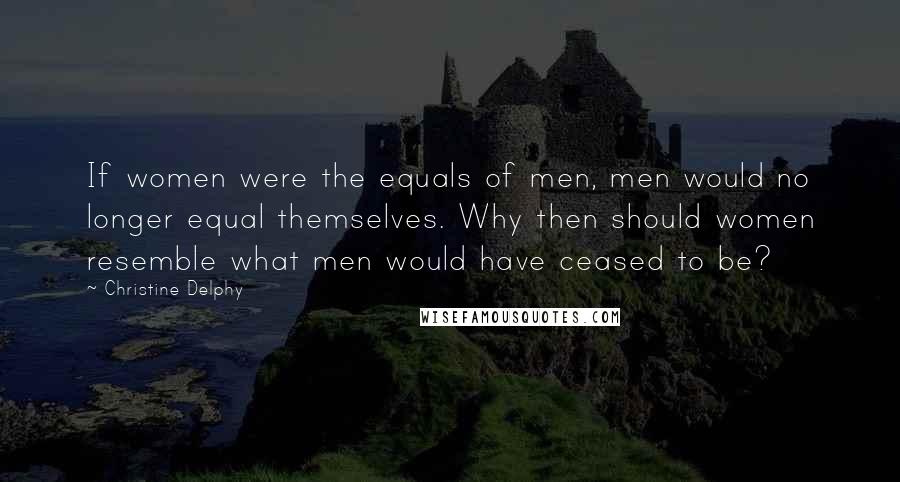 Christine Delphy quotes: If women were the equals of men, men would no longer equal themselves. Why then should women resemble what men would have ceased to be?