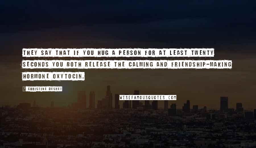 Christine DeSmet quotes: They say that if you hug a person for at least twenty seconds you both release the calming and friendship-making hormone oxytocin. Christine DeSmet quotes: They say that if you hug a person for at least twenty seconds you both release the calming and friendship-making hormone oxytocin.