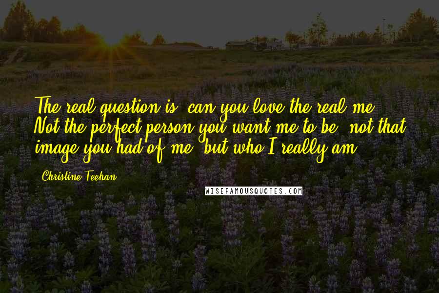 Christine Feehan quotes: The real question is, can you love the real me? Not the perfect person you want me to be, not that image you had of me, but who I really Christine Feehan quotes: The real question is, can you love the real me? Not the perfect person you want me to be, not that image you had of me, but who I really
