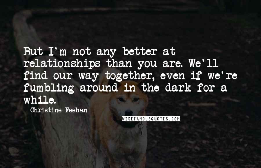 Christine Feehan quotes: But I'm not any better at relationships than you are. We'll find our way together, even if we're fumbling around in the dark for a while.