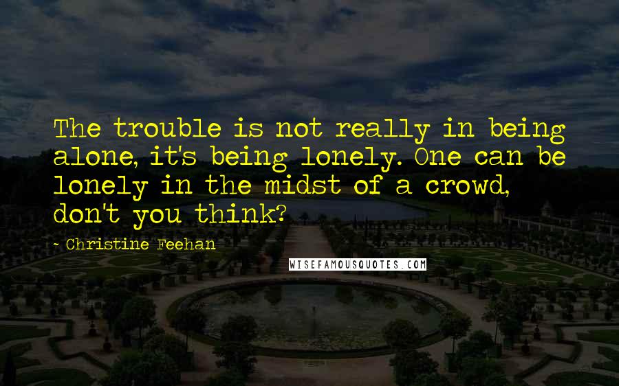 Christine Feehan quotes: The trouble is not really in being alone, it's being lonely. One can be lonely in the midst of a crowd, don't you think?