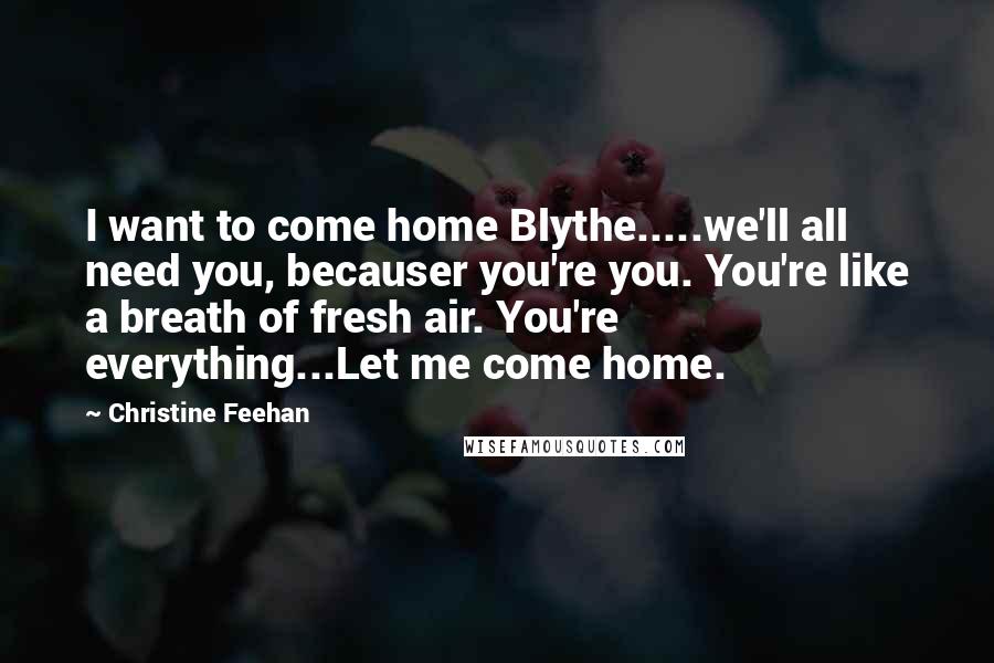 Christine Feehan quotes: I want to come home Blythe.....we'll all need you, becauser you're you. You're like a breath of fresh air. You're everything...Let me come home.