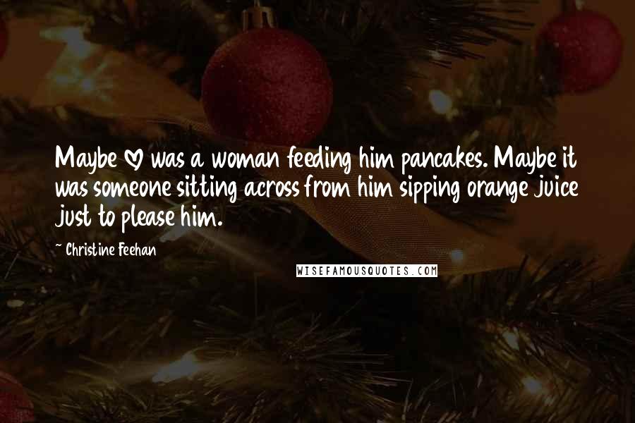 Christine Feehan quotes: Maybe love was a woman feeding him pancakes. Maybe it was someone sitting across from him sipping orange juice just to please him.