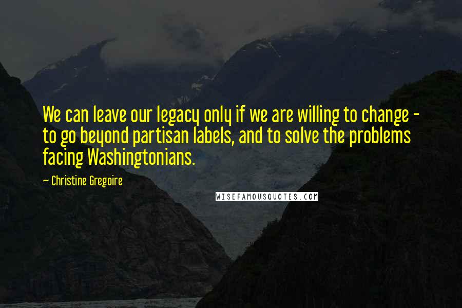 Christine Gregoire quotes: We can leave our legacy only if we are willing to change - to go beyond partisan labels, and to solve the problems facing Washingtonians.