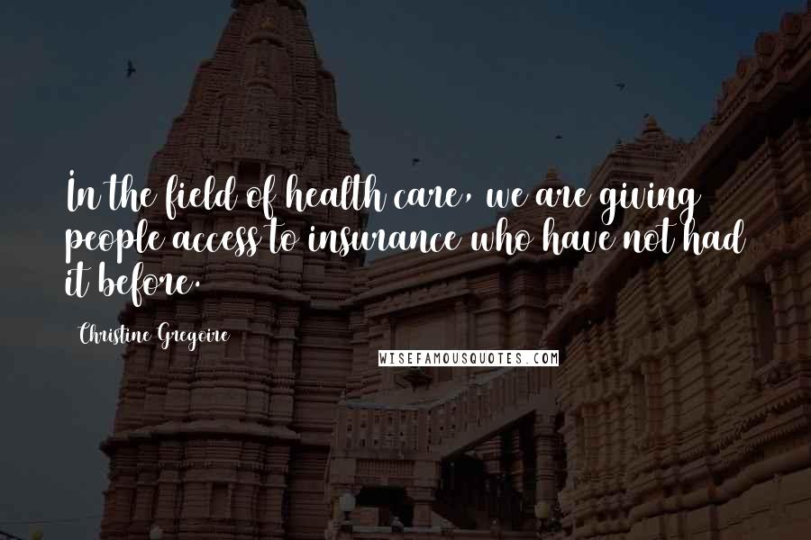 Christine Gregoire quotes: In the field of health care, we are giving people access to insurance who have not had it before.