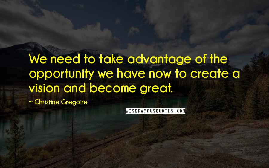 Christine Gregoire quotes: We need to take advantage of the opportunity we have now to create a vision and become great.