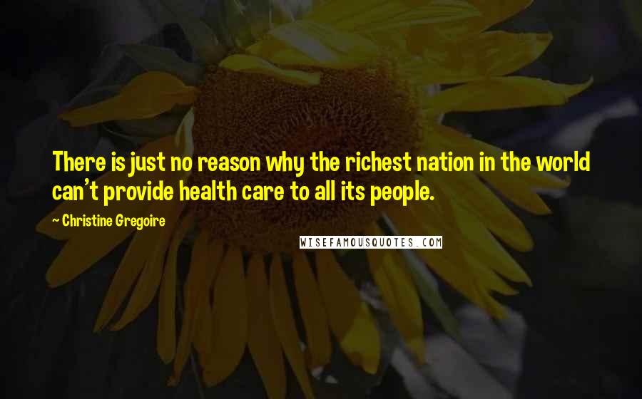 Christine Gregoire quotes: There is just no reason why the richest nation in the world can't provide health care to all its people. Christine Gregoire quotes: There is just no reason why the richest nation in the world can't provide health care to all its people.
