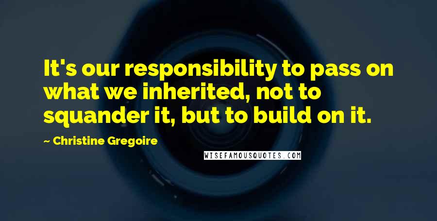 Christine Gregoire quotes: It's our responsibility to pass on what we inherited, not to squander it, but to build on it.