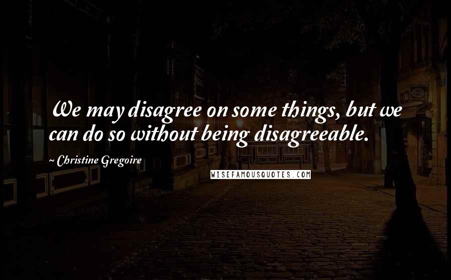 Christine Gregoire quotes: We may disagree on some things, but we can do so without being disagreeable.