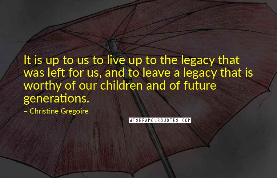 Christine Gregoire quotes: It is up to us to live up to the legacy that was left for us, and to leave a legacy that is worthy of our children and of future