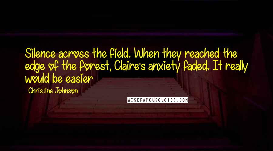 Christine Johnson quotes: Silence across the field. When they reached the edge of the forest, Claire's anxiety faded. It really would be easier Christine Johnson quotes: Silence across the field. When they reached the edge of the forest, Claire's anxiety faded. It really would be easier