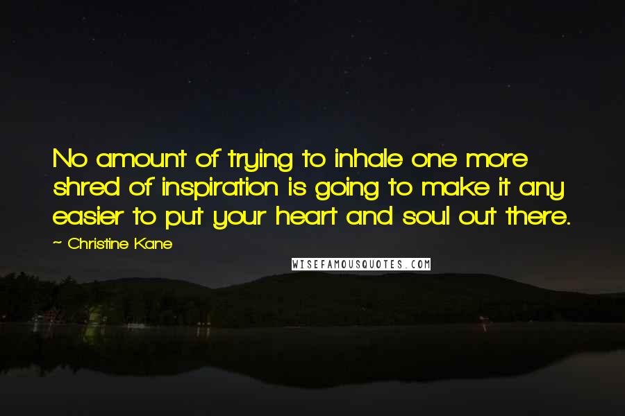 Christine Kane quotes: No amount of trying to inhale one more shred of inspiration is going to make it any easier to put your heart and soul out there. Christine Kane quotes: No amount of trying to inhale one more shred of inspiration is going to make it any easier to put your heart and soul out there.
