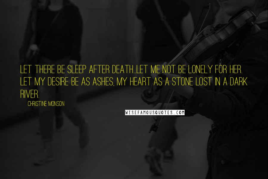 Christine Monson quotes: Let there be sleep after death...Let me not be lonely for her. Let my desire be as ashes, my heart as a stone lost in a dark river. Christine Monson quotes: Let there be sleep after death...Let me not be lonely for her. Let my desire be as ashes, my heart as a stone lost in a dark river.