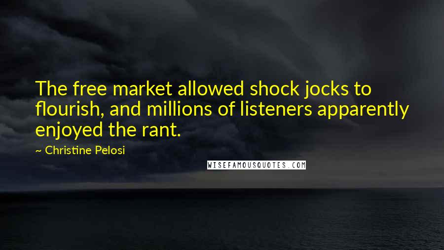 Christine Pelosi quotes: The free market allowed shock jocks to flourish, and millions of listeners apparently enjoyed the rant. Christine Pelosi quotes: The free market allowed shock jocks to flourish, and millions of listeners apparently enjoyed the rant.