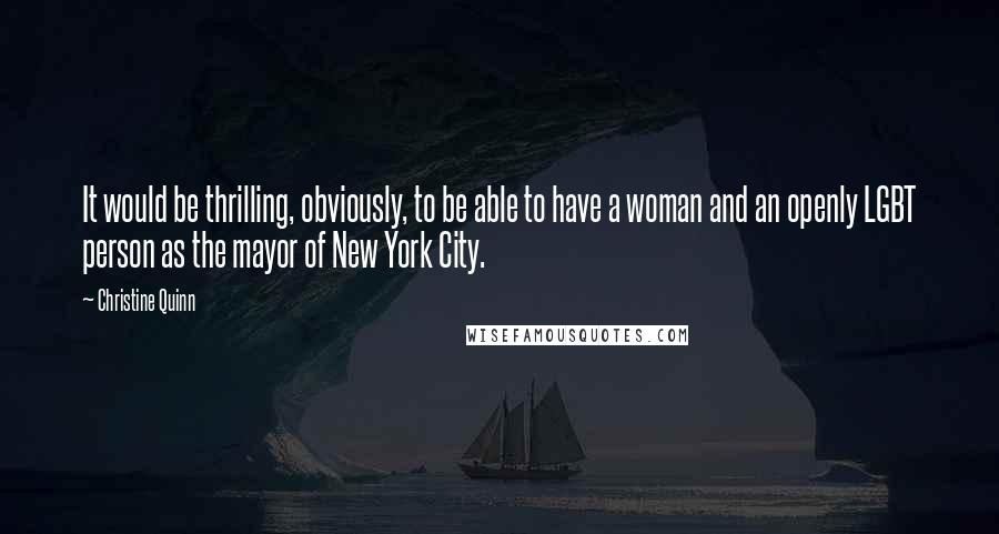 Christine Quinn quotes: It would be thrilling, obviously, to be able to have a woman and an openly LGBT person as the mayor of New York City.