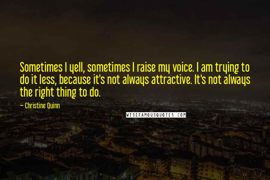 Christine Quinn quotes: Sometimes I yell, sometimes I raise my voice. I am trying to do it less, because it's not always attractive. It's not always the right thing to do.