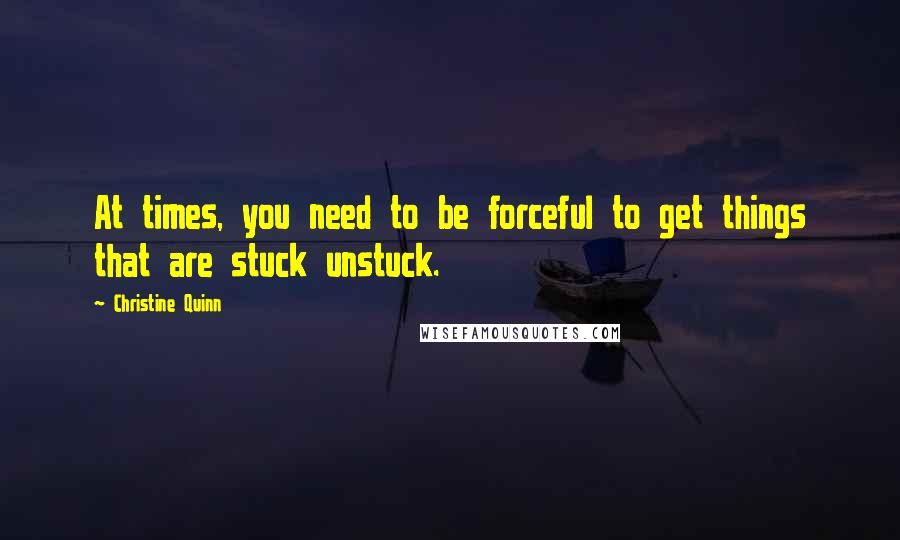 Christine Quinn quotes: At times, you need to be forceful to get things that are stuck unstuck.