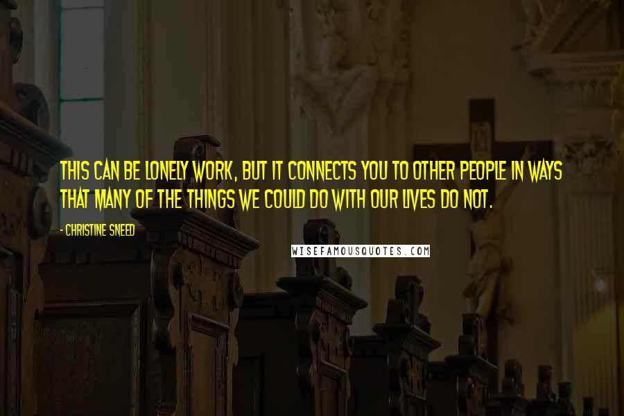 Christine Sneed quotes: This can be lonely work, but it connects you to other people in ways that many of the things we could do with our lives do not.