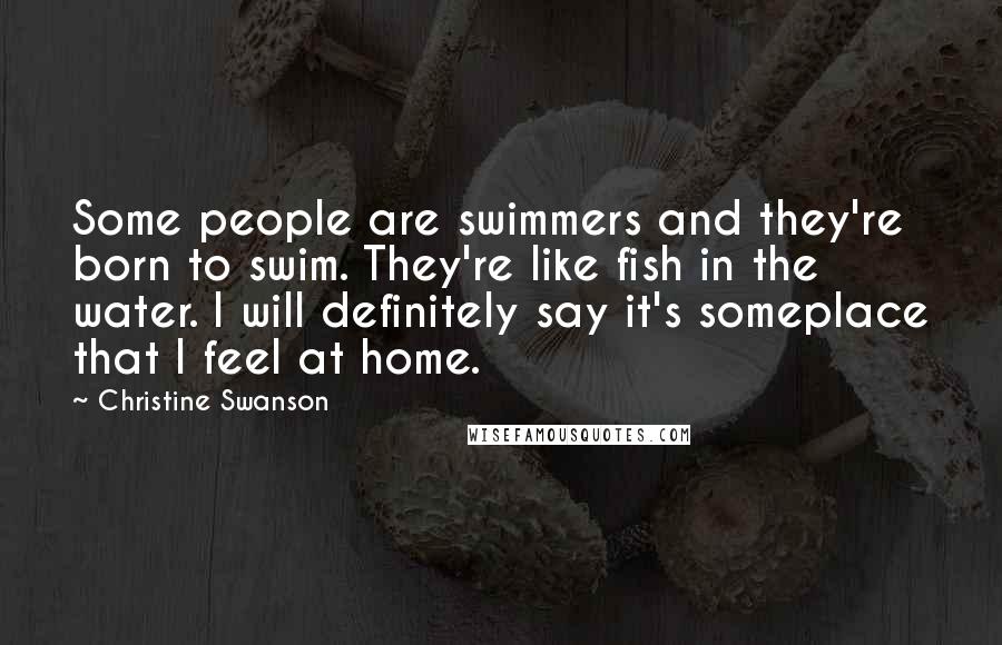 Christine Swanson quotes: Some people are swimmers and they're born to swim. They're like fish in the water. I will definitely say it's someplace that I feel at home.