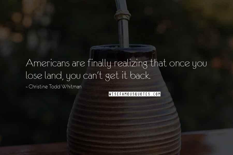 Christine Todd Whitman quotes: Americans are finally realizing that once you lose land, you can't get it back.