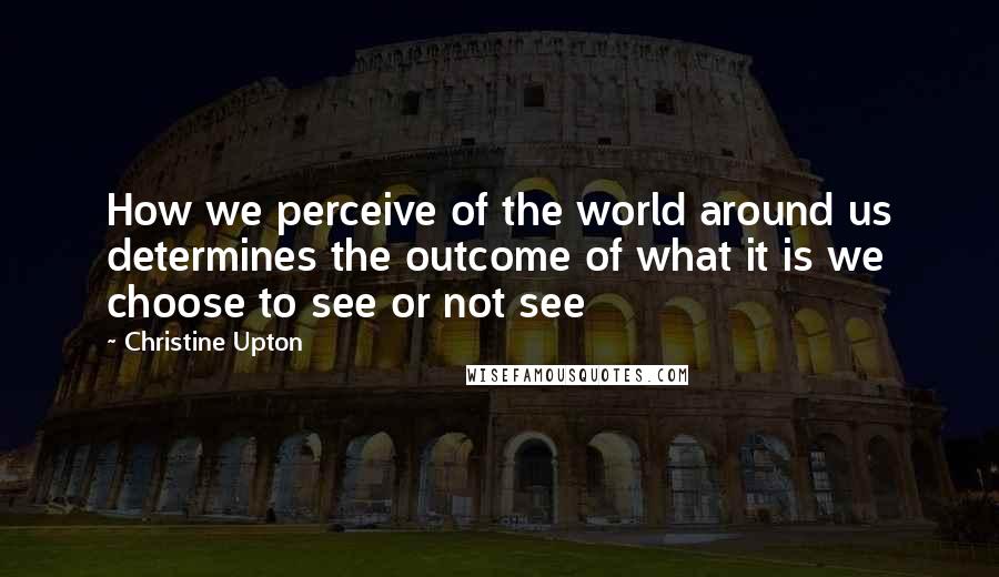 Christine Upton quotes: How we perceive of the world around us determines the outcome of what it is we choose to see or not see