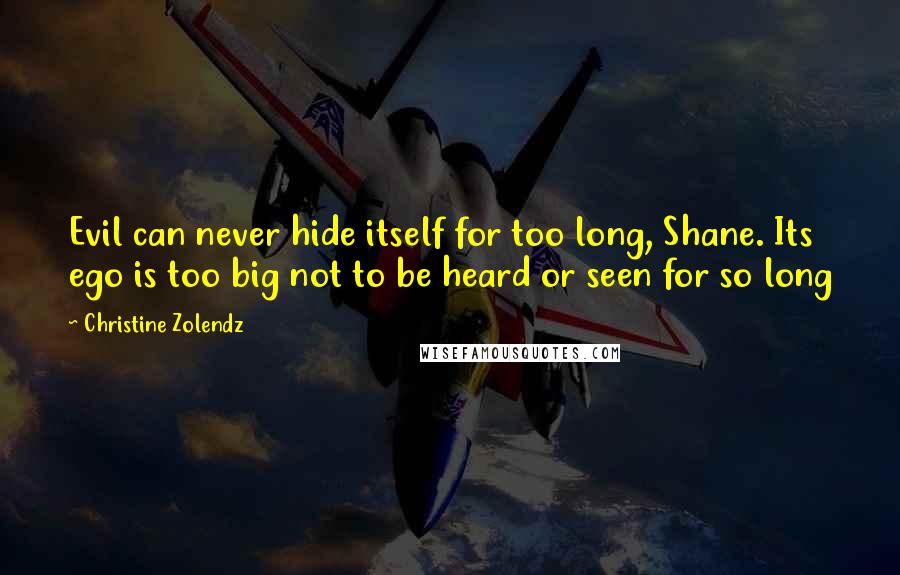 Christine Zolendz quotes: Evil can never hide itself for too long, Shane. Its ego is too big not to be heard or seen for so long Christine Zolendz quotes: Evil can never hide itself for too long, Shane. Its ego is too big not to be heard or seen for so long