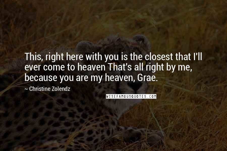 Christine Zolendz quotes: This, right here with you is the closest that I'll ever come to heaven That's all right by me, because you are my heaven, Grae.