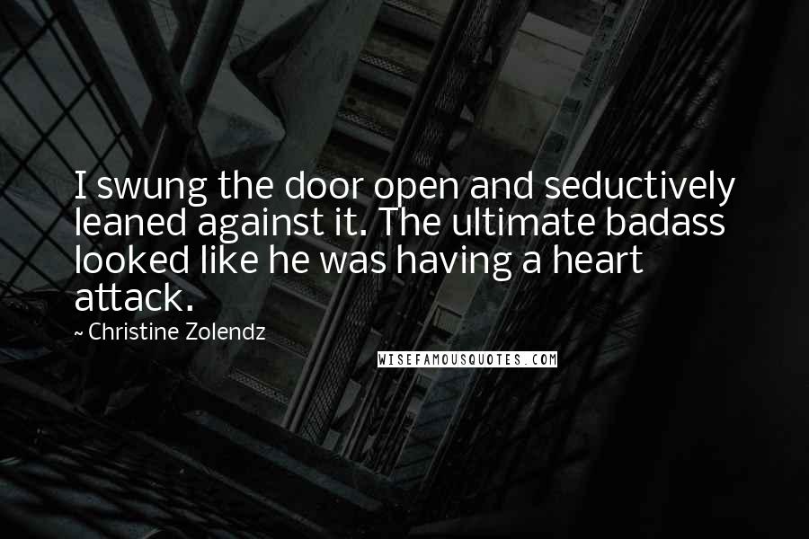 Christine Zolendz quotes: I swung the door open and seductively leaned against it. The ultimate badass looked like he was having a heart attack. Christine Zolendz quotes: I swung the door open and seductively leaned against it. The ultimate badass looked like he was having a heart attack.