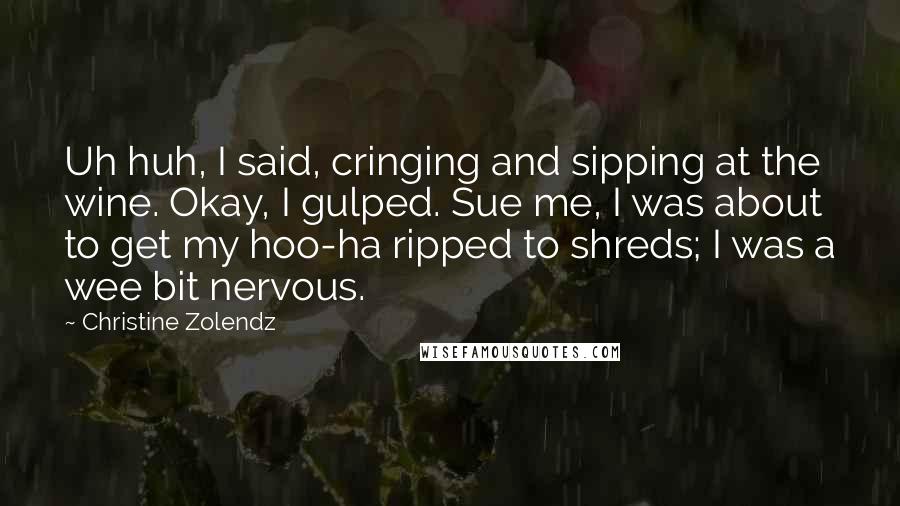 Christine Zolendz quotes: Uh huh, I said, cringing and sipping at the wine. Okay, I gulped. Sue me, I was about to get my hoo-ha ripped to shreds; I was a wee bit Christine Zolendz quotes: Uh huh, I said, cringing and sipping at the wine. Okay, I gulped. Sue me, I was about to get my hoo-ha ripped to shreds; I was a wee bit