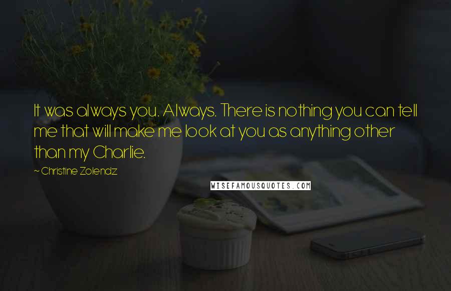 Christine Zolendz quotes: It was always you. Always. There is nothing you can tell me that will make me look at you as anything other than my Charlie. Christine Zolendz quotes: It was always you. Always. There is nothing you can tell me that will make me look at you as anything other than my Charlie.
