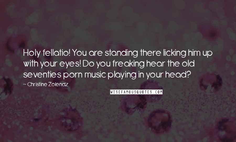 Christine Zolendz quotes: Holy fellatio! You are standing there licking him up with your eyes! Do you freaking hear the old seventies porn music playing in your head? Christine Zolendz quotes: Holy fellatio! You are standing there licking him up with your eyes! Do you freaking hear the old seventies porn music playing in your head?