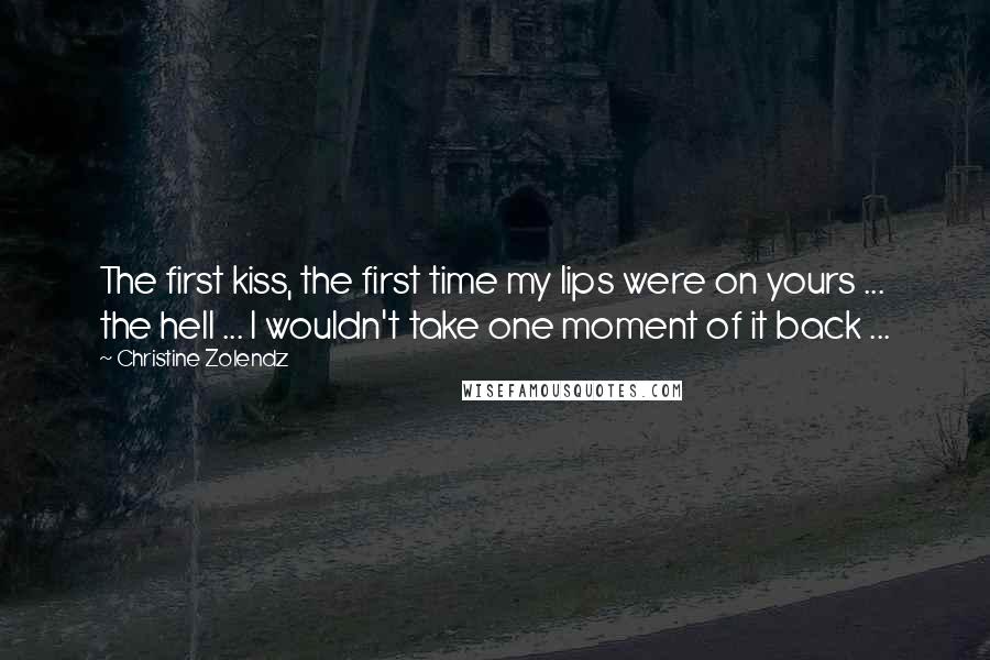 Christine Zolendz quotes: The first kiss, the first time my lips were on yours ... the hell ... I wouldn't take one moment of it back ...