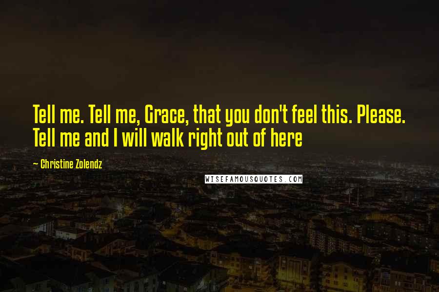 Christine Zolendz quotes: Tell me. Tell me, Grace, that you don't feel this. Please. Tell me and I will walk right out of here Christine Zolendz quotes: Tell me. Tell me, Grace, that you don't feel this. Please. Tell me and I will walk right out of here