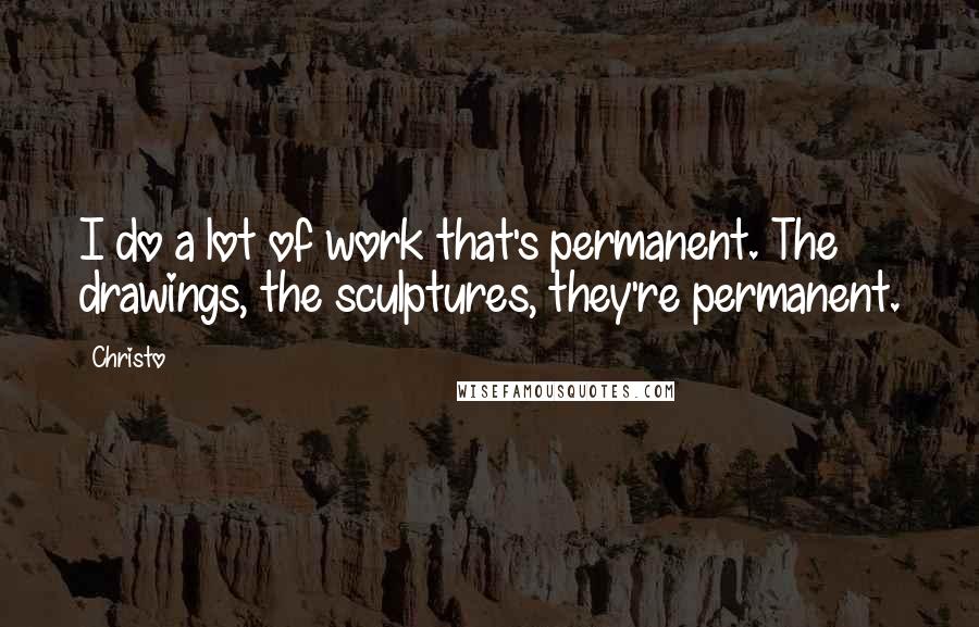 Christo quotes: I do a lot of work that's permanent. The drawings, the sculptures, they're permanent.