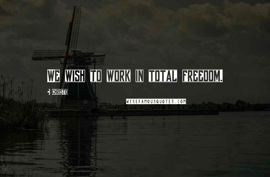 Christo quotes: We wish to work in total freedom.