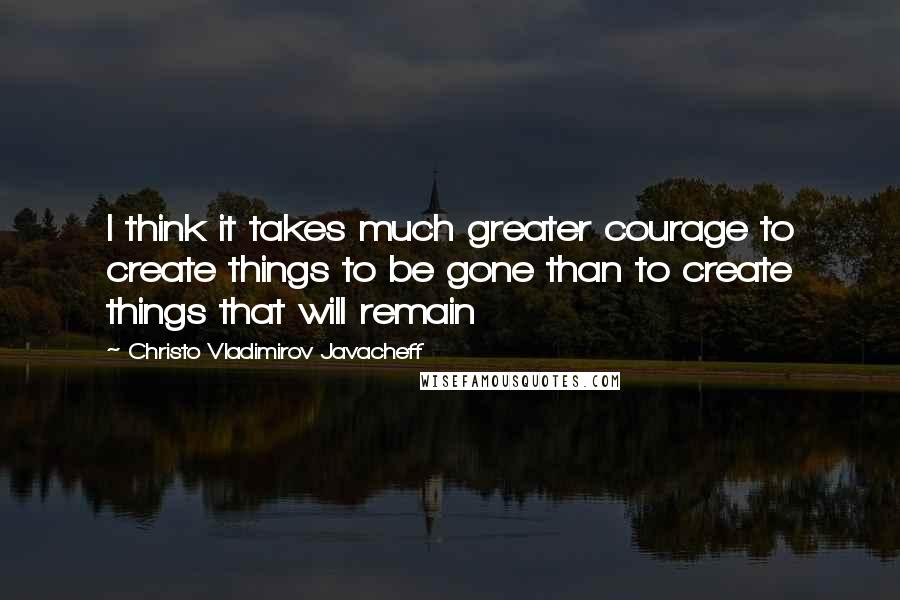 Christo Vladimirov Javacheff quotes: I think it takes much greater courage to create things to be gone than to create things that will remain