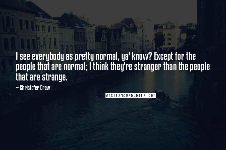 Christofer Drew quotes: I see everybody as pretty normal, ya' know? Except for the people that are normal; I think they're stranger than the people that are strange.