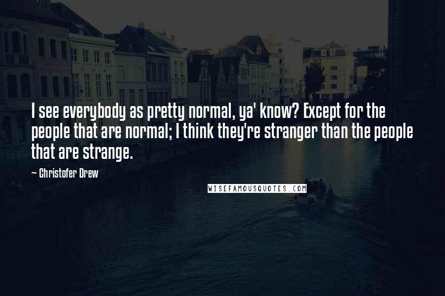 Christofer Drew quotes: I see everybody as pretty normal, ya' know? Except for the people that are normal; I think they're stranger than the people that are strange. Christofer Drew quotes: I see everybody as pretty normal, ya' know? Except for the people that are normal; I think they're stranger than the people that are strange.