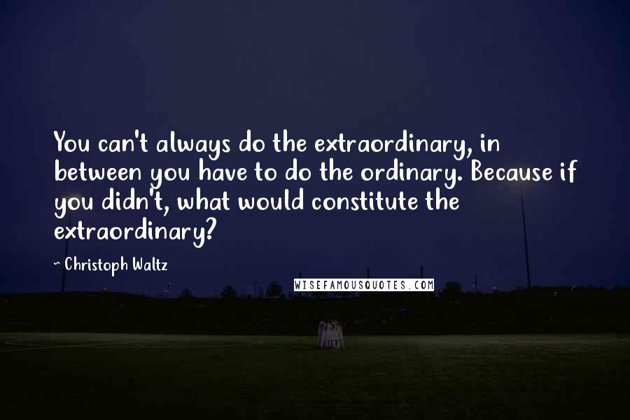 Christoph Waltz quotes: You can't always do the extraordinary, in between you have to do the ordinary. Because if you didn't, what would constitute the extraordinary?