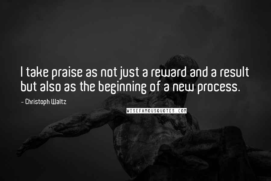 Christoph Waltz quotes: I take praise as not just a reward and a result but also as the beginning of a new process.